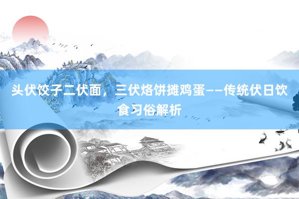 头伏饺子二伏面，三伏烙饼摊鸡蛋——传统伏日饮食习俗解析